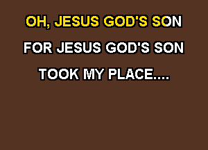 OH, JESUS GOD'S SON
FOR JESUS GOD'S SON
TOOK MY PLACE...