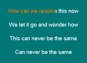 How can we resolve this now
We let it go and wonder how

This can never be the same

Can never be the same I