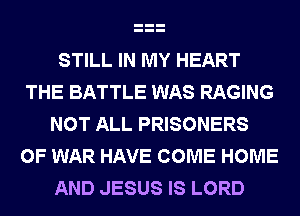 STILL IN MY HEART
THE BATTLE WAS RAGING
NOT ALL PRISONERS
OF WAR HAVE COME HOME
AND JESUS IS LORD