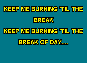 KEEP ME BURNING 'TIL THE
BREAK
KEEP ME BURNING 'TIL THE
BREAK 0F DAY....