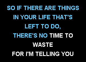 SO IF THERE ARE THINGS
IN YOUR LIFE THAT'S
LEFT TO DO,
THERE'S N0 TIME TO
WASTE
FOR I'M TELLING YOU