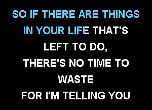 SO IF THERE ARE THINGS
IN YOUR LIFE THAT'S
LEFT TO DO,
THERE'S N0 TIME TO
WASTE
FOR I'M TELLING YOU