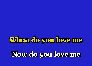 Whoa do you love me

Now do you love me