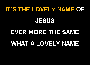 IT'S THE LOVELY NAME OF
JESUS
EVER MORE THE SAME
WHAT A LOVELY NAME