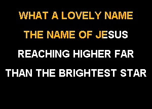 WHAT A LOVELY NAME
THE NAME OF JESUS
REACHING HIGHER FAR
THAN THE BRIGHTEST STAR