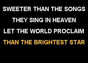 SWEETER THAN THE SONGS
THEY SING IN HEAVEN
LET THE WORLD PROCLAIM
THAN THE BRIGHTEST STAR