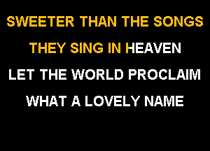 SWEETER THAN THE SONGS
THEY SING IN HEAVEN
LET THE WORLD PROCLAIM
WHAT A LOVELY NAME