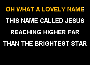 0H WHAT A LOVELY NAME
THIS NAME CALLED JESUS
REACHING HIGHER FAR
THAN THE BRIGHTEST STAR