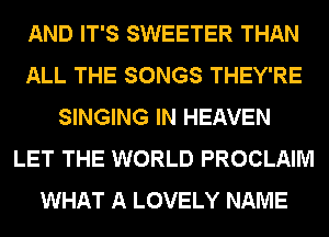 AND IT'S SWEETER THAN
ALL THE SONGS THEY'RE
SINGING IN HEAVEN
LET THE WORLD PROCLAIM
WHAT A LOVELY NAME