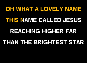 0H WHAT A LOVELY NAME
THIS NAME CALLED JESUS
REACHING HIGHER FAR
THAN THE BRIGHTEST STAR