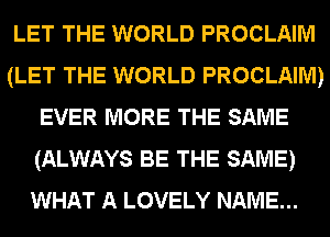 LET THE WORLD PROCLAIM
(LET THE WORLD PROCLAIM)
EVER MORE THE SAME
(ALWAYS BE THE SAME)
WHAT A LOVELY NAME...