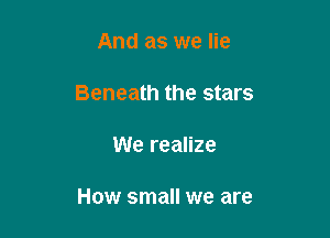 And as we lie
Beneath the stars

We realize

How small we are