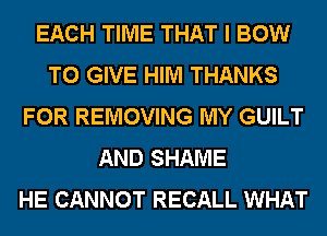 EACH TIME THAT I BOW
TO GIVE HIM THANKS
FOR REMOVING MY GUILT
AND SHAME
HE CANNOT RECALL WHAT