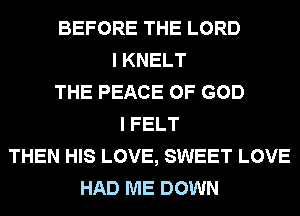 BEFORE THE LORD
I KNELT
THE PEACE OF GOD
I FELT
THEN HIS LOVE, SWEET LOVE
HAD ME DOWN