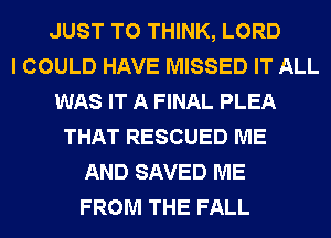 JUST TO THINK, LORD
I COULD HAVE MISSED IT ALL
WAS IT A FINAL PLEA
THAT RESCUED ME
AND SAVED ME
FROM THE FALL