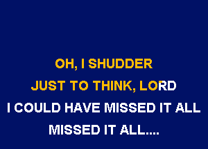 OH, I SHUDDER
JUST TO THINK, LORD
I COULD HAVE MISSED IT ALL
MISSED IT ALL....