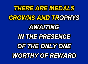THERE ARE MEDALS
CROWNS AND TROPHYS
AWAITING
IN THE PRESENCE
OF THE ONLY ONE
WORTHY OF REWARD