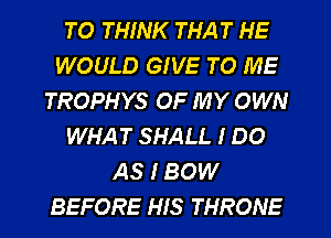 TO THINK THAT HE
WOULD GIVE TO ME
TROPHYS OF MY OWN
WHAT SHALL I DO
AS I BOW
BEFORE HIS THRONE