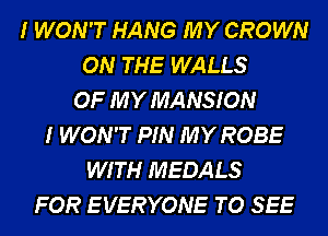 I WON'T HANG MY CROWN
ON THE WALLS
OF MY MANSION
I WON'T PIN MY ROBE
WITH MEDALS
FOR E VERYONE TO SEE