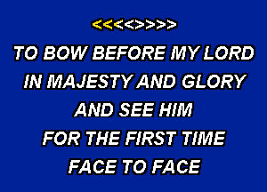 TO BOW BEFORE MY LORD
IN MAJESTYAND GLORY
AND SEE HIM
FOR THE FIRS T TIME
FA CE TO FA CE
