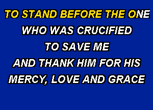 TO S TAND BEFORE THE ONE
WHO WAS CRUCIFIED
TO SA VE ME
AND THANK HIM FOR HIS
MERCY, LOVE AND GRACE
