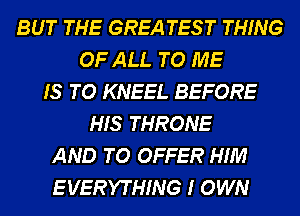 BUT THE GREA TES T THING
OF ALL TO ME
IS TO KNEEL BEFORE
HIS THRONE
AND TO OFFER HIM
E VERYTHING I OWN