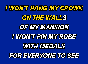 I WON'T HANG MY CROWN
ON THE WALLS
OF MY MANSION
I WON'T PIN MY ROBE
WITH MEDALS
FOR E VERYONE TO SEE