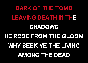 DARK OF THE TOMB
LEAVING DEATH IN THE
SHADOWS
HE ROSE FROM THE GLOOM
WHY SEEK YE THE LIVING
AMONG THE DEAD
