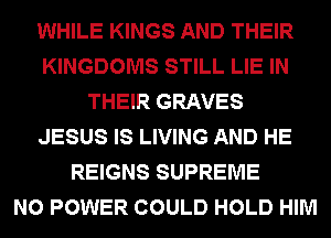 WHILE KINGS AND THEIR
KINGDOMS STILL LIE IN
THEIR GRAVES
JESUS IS LIVING AND HE
REIGNS SUPREME
N0 POWER COULD HOLD HIM