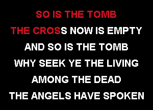 SO IS THE TOMB
THE CROSS NOW IS EMPTY
AND SO IS THE TOMB
WHY SEEK YE THE LIVING
AMONG THE DEAD
THE ANGELS HAVE SPOKEN