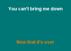 You can't bring me down

Now that it's over