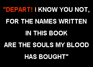 DEPART! I KNOW YOU NOT,
FOR THE NAMES WRITTEN
IN THIS BOOK
ARE THE SOULS MY BLOOD
HAS BOUGHT