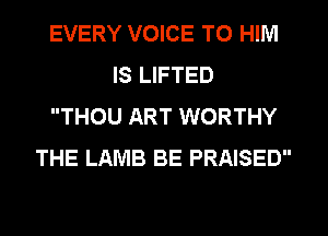 EVERY VOICE TO HIM
IS LIFTED
THOU ART WORTHY
THE LAMB BE PRAISED