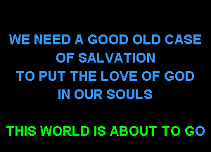 WE NEED A GOOD OLD CASE
OF SALVATION
TO PUT THE LOVE OF GOD
IN OUR SOULS

THIS WORLD IS ABOUT TO GO