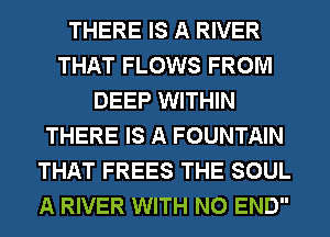 THERE IS A RIVER
THAT FLOWS FROM
DEEP WITHIN
THERE IS A FOUNTAIN
THAT FREES THE SOUL
A RIVER WITH NO END