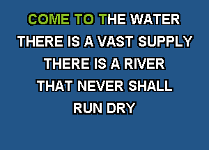 COME TO THE WATER
THERE IS A VAST SUPPLY
THERE IS A RIVER
THAT NEVER SHALL
RUN DRY