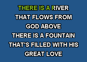 THERE IS A RIVER
THAT FLOWS FROM
GOD ABOVE
THERE IS A FOUNTAIN
THAT'S FILLED WITH HIS
GREAT LOVE