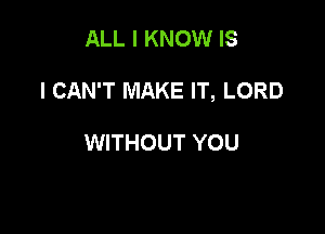 ALL I KNOW IS

I CAN'T MAKE IT, LORD

WITHOUT YOU