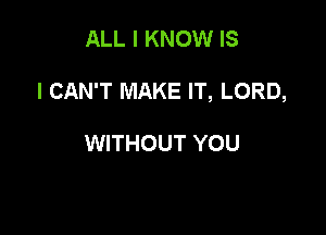 ALL I KNOW IS

I CAN'T MAKE IT, LORD,

WITHOUT YOU