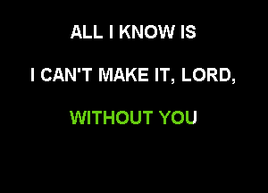 ALL I KNOW IS

I CAN'T MAKE IT, LORD,

WITHOUT YOU