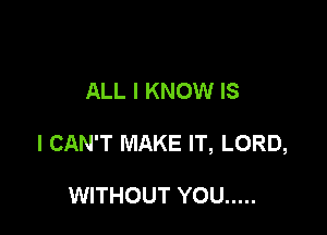 ALL I KNOW IS

I CAN'T MAKE IT, LORD,

WITHOUT YOU .....