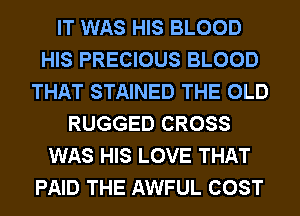 IT WAS HIS BLOOD
HIS PRECIOUS BLOOD
THAT STAINED THE OLD
RUGGED CROSS
WAS HIS LOVE THAT
PAID THE AWFUL COST