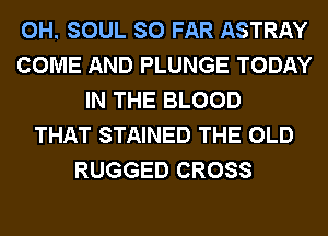 0H. SOUL SO FAR ASTRAY
COME AND PLUNGE TODAY
IN THE BLOOD
THAT STAINED THE OLD
RUGGED CROSS