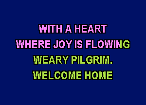WITH A HEART
WHERE JOY IS FLOWING

WEARY PILGRIM.
WELCOME HOME