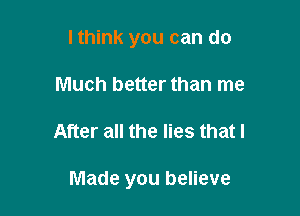 lthink you can do
Much better than me

After all the lies that I

Made you believe