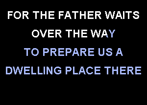 FOR THE FATHER WAITS
OVER THE WAY
TO PREPARE US A
DWELLING PLACE THERE