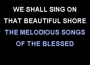 WE SHALL SING ON
THAT BEAUTIFUL SHORE
THE MELODIOUS SONGS

OF THE BLESSED