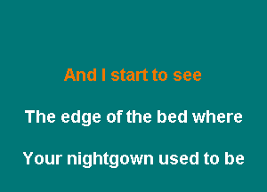And I start to see

The edge of the bed where

Your nightgown used to be