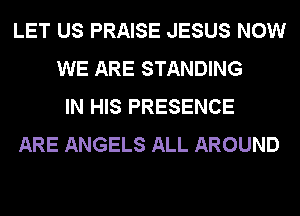 LET US PRAISE JESUS NOW
WE ARE STANDING
IN HIS PRESENCE
ARE ANGELS ALL AROUND