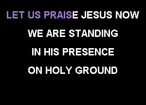 LET US PRAISE JESUS NOW
WE ARE STANDING
IN HIS PRESENCE
0N HOLY GROUND